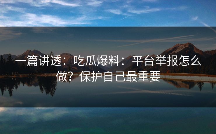 一篇讲透：吃瓜爆料：平台举报怎么做？保护自己最重要