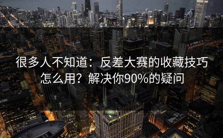 很多人不知道：反差大赛的收藏技巧怎么用？解决你90%的疑问
