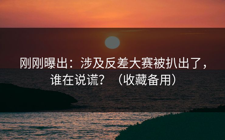 刚刚曝出：涉及反差大赛被扒出了，谁在说谎？（收藏备用）