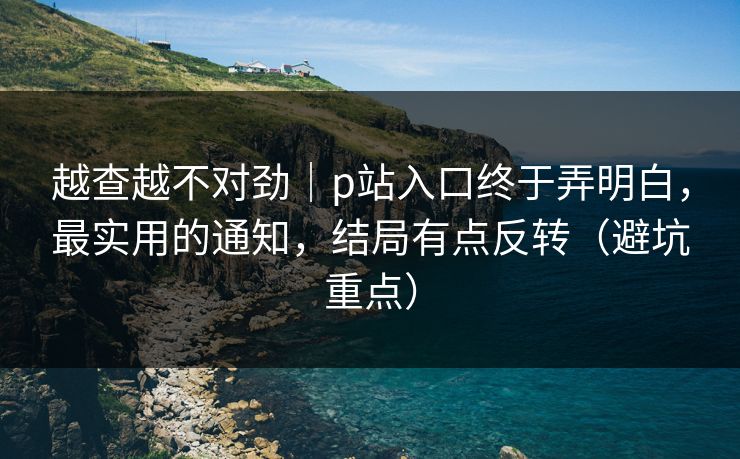越查越不对劲｜p站入口终于弄明白，最实用的通知，结局有点反转（避坑重点）