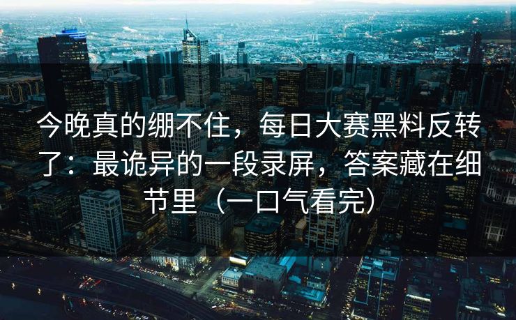 今晚真的绷不住，每日大赛黑料反转了：最诡异的一段录屏，答案藏在细节里（一口气看完）