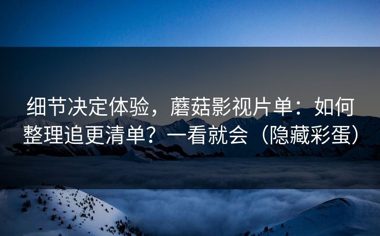 细节决定体验，蘑菇影视片单：如何整理追更清单？一看就会（隐藏彩蛋）