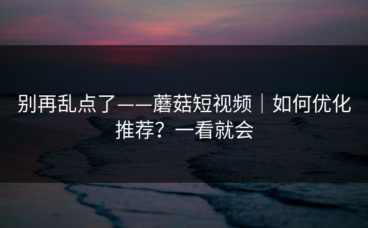 别再乱点了——蘑菇短视频｜如何优化推荐？一看就会