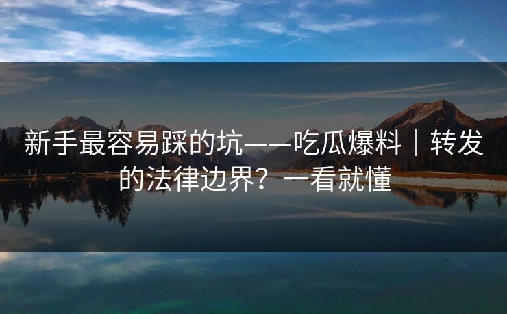 新手最容易踩的坑——吃瓜爆料|转发的法律边界?一看就懂 新手最容易踩的坑——吃瓜爆料|转发的法律边界?一看就懂