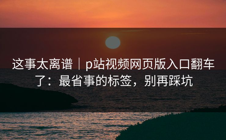 这事太离谱|p站视频网页版入口翻车了:最省事的标签,别再踩坑 这事太离谱|p站视频网页版入口翻车了:最省事的标签,别再踩坑