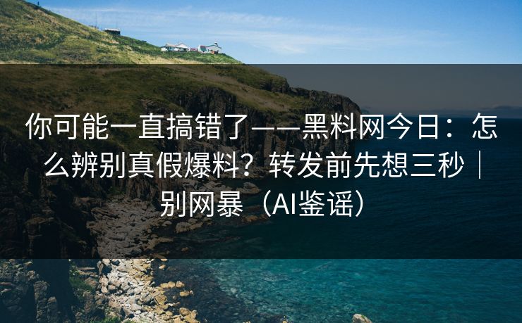 你可能一直搞错了——黑料网今日：怎么辨别真假爆料？转发前先想三秒｜别网暴（AI鉴谣）