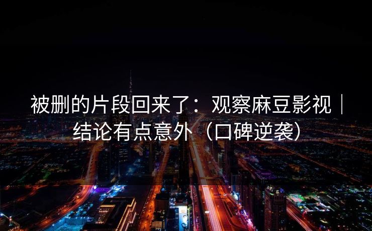 被删的片段回来了：观察麻豆影视｜结论有点意外（口碑逆袭）