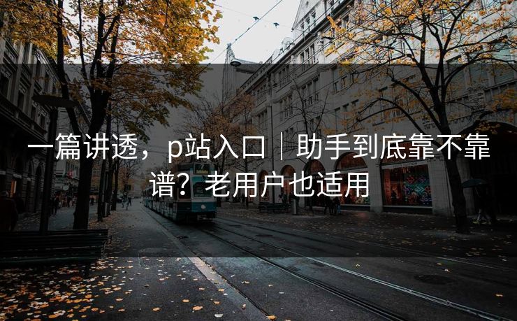 一篇讲透，p站入口｜助手到底靠不靠谱？老用户也适用