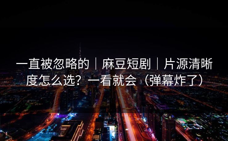 一直被忽略的｜麻豆短剧｜片源清晰度怎么选？一看就会（弹幕炸了）