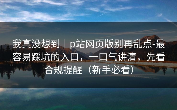 我真没想到｜p站网页版别再乱点-最容易踩坑的入口，一口气讲清，先看合规提醒（新手必看）