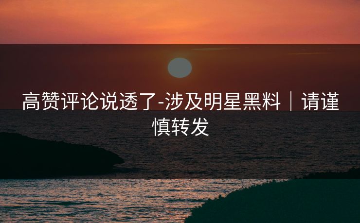 高赞评论说透了-涉及明星黑料｜请谨慎转发