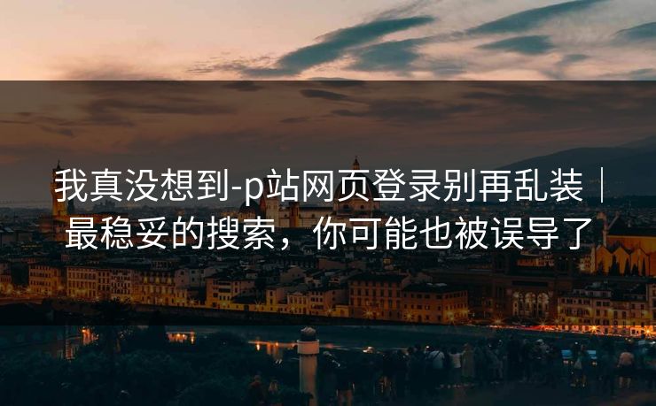我真没想到-p站网页登录别再乱装｜最稳妥的搜索，你可能也被误导了