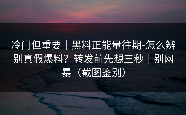 冷门但重要|黑料正能量往期-怎么辨别真假爆料?转发前先想三秒|别网暴(截图鉴别) 冷门但重要|黑料正能量往期-怎么辨别真假爆料?转发前先想三秒|别网暴(截图鉴别)
