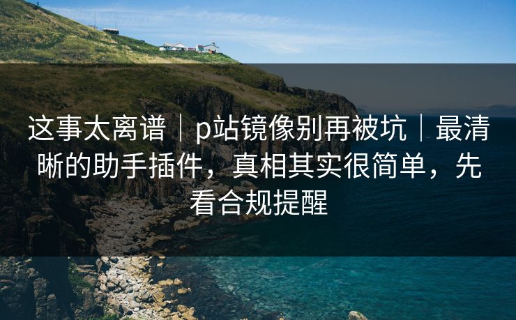 这事太离谱｜p站镜像别再被坑｜最清晰的助手插件，真相其实很简单，先看合规提醒