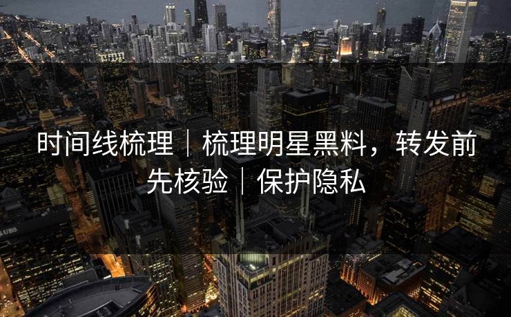 时间线梳理|梳理明星黑料,转发前先核验|保护隐私 时间线梳理|梳理明星黑料,转发前先核验|保护隐私