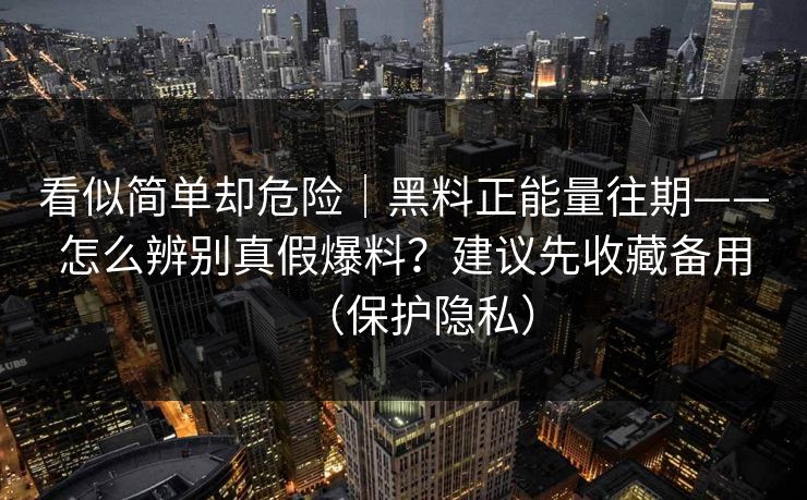 看似简单却危险|黑料正能量往期——怎么辨别真假爆料?建议先收藏备用(保护隐私) 看似简单却危险|黑料正能量往期——怎么辨别真假爆料?建议先收藏备用(保护隐私)