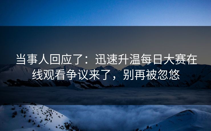 当事人回应了：迅速升温每日大赛在线观看争议来了，别再被忽悠
