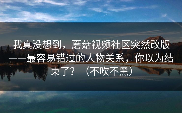 我真没想到，蘑菇视频社区突然改版——最容易错过的人物关系，你以为结束了？（不吹不黑）