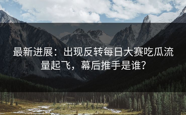 最新进展：出现反转每日大赛吃瓜流量起飞，幕后推手是谁？