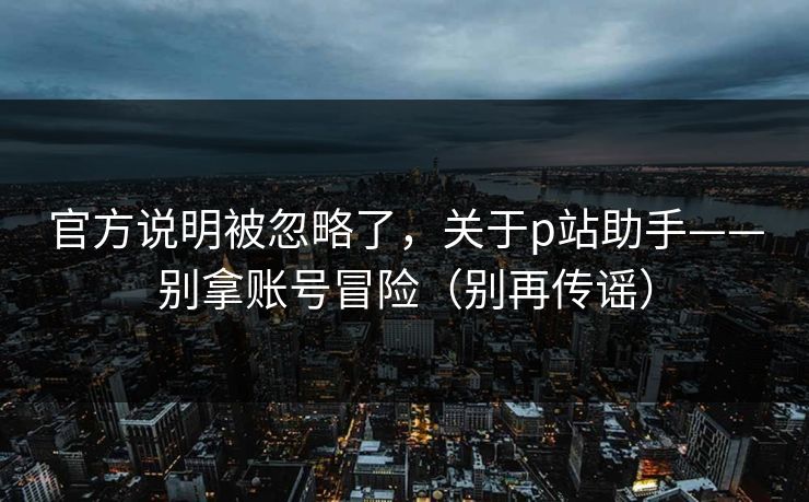 官方说明被忽略了，关于p站助手——别拿账号冒险（别再传谣）