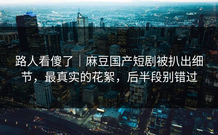 路人看傻了｜麻豆国产短剧被扒出细节，最真实的花絮，后半段别错过