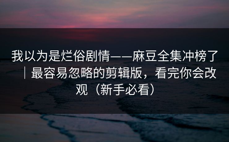 我以为是烂俗剧情——麻豆全集冲榜了｜最容易忽略的剪辑版，看完你会改观（新手必看）
