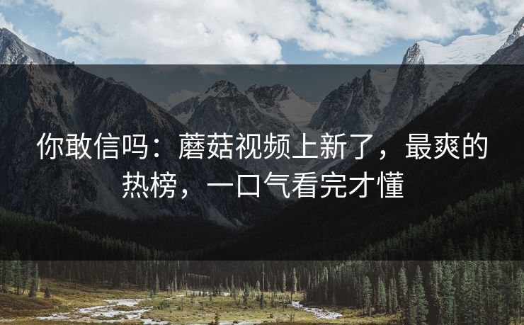你敢信吗：蘑菇视频上新了，最爽的热榜，一口气看完才懂