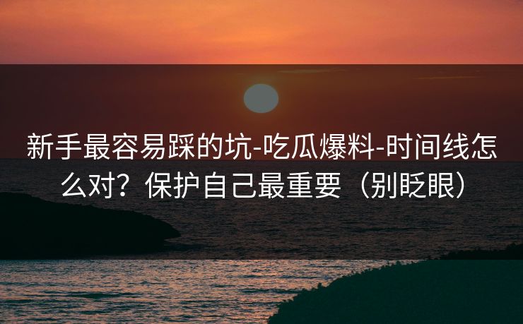 新手最容易踩的坑-吃瓜爆料-时间线怎么对？保护自己最重要（别眨眼）