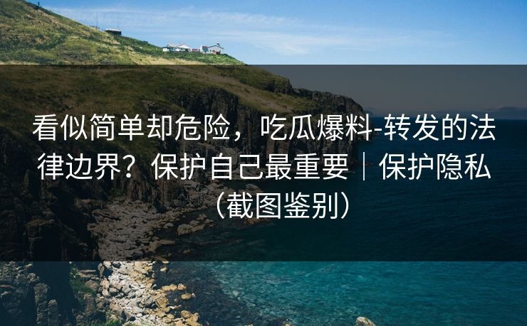 看似简单却危险，吃瓜爆料-转发的法律边界？保护自己最重要｜保护隐私（截图鉴别）