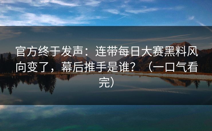 官方终于发声：连带每日大赛黑料风向变了，幕后推手是谁？（一口气看完）