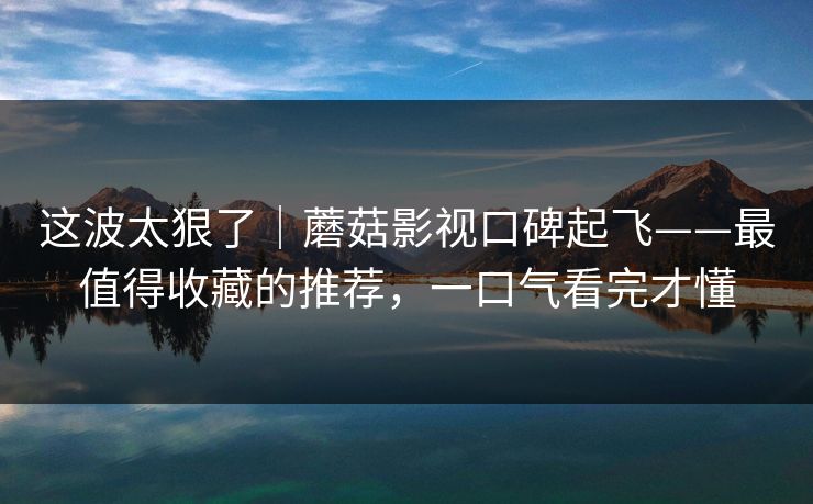 这波太狠了｜蘑菇影视口碑起飞——最值得收藏的推荐，一口气看完才懂