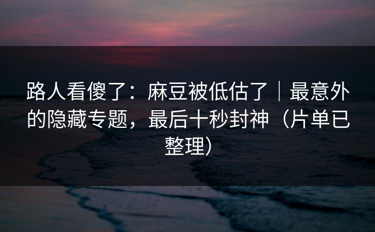 路人看傻了：麻豆被低估了｜最意外的隐藏专题，最后十秒封神（片单已整理）