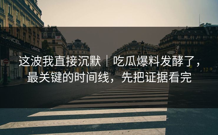 这波我直接沉默｜吃瓜爆料发酵了，最关键的时间线，先把证据看完
