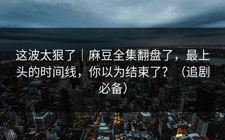 这波太狠了｜麻豆全集翻盘了，最上头的时间线，你以为结束了？（追剧必备）
