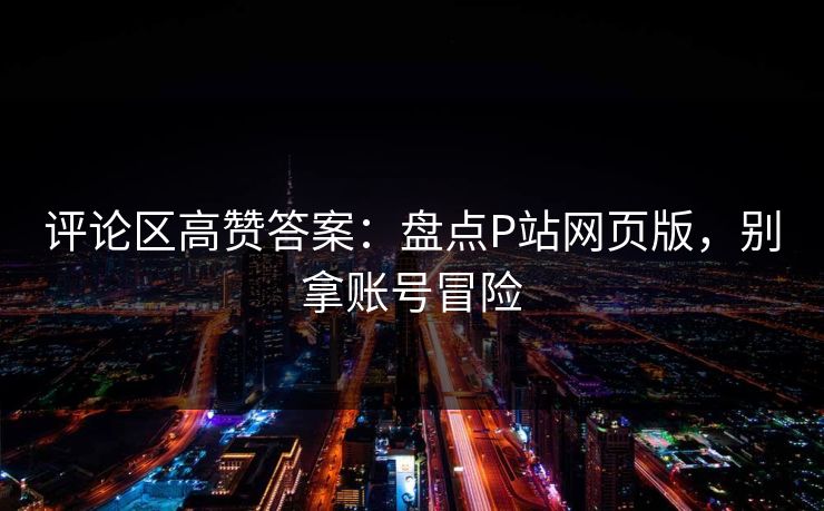 评论区高赞答案：盘点P站网页版，别拿账号冒险