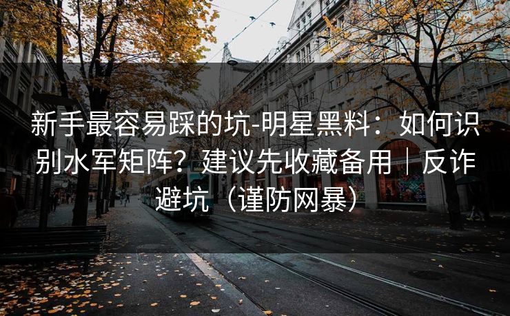 新手最容易踩的坑-明星黑料：如何识别水军矩阵？建议先收藏备用｜反诈避坑（谨防网暴）