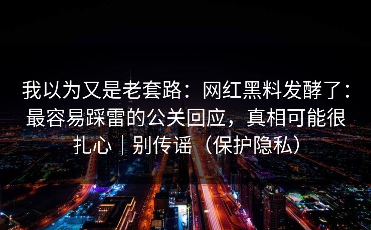 我以为又是老套路：网红黑料发酵了：最容易踩雷的公关回应，真相可能很扎心｜别传谣（保护隐私）