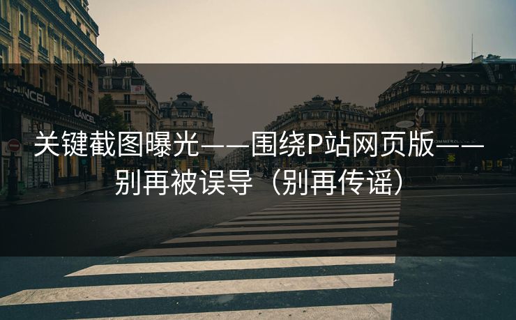 关键截图曝光——围绕P站网页版——别再被误导（别再传谣）