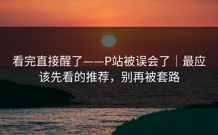 看完直接醒了——P站被误会了｜最应该先看的推荐，别再被套路