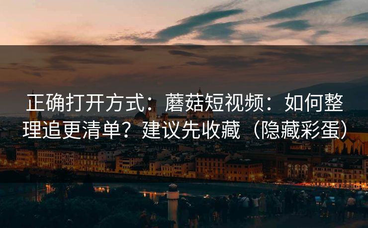正确打开方式：蘑菇短视频：如何整理追更清单？建议先收藏（隐藏彩蛋）