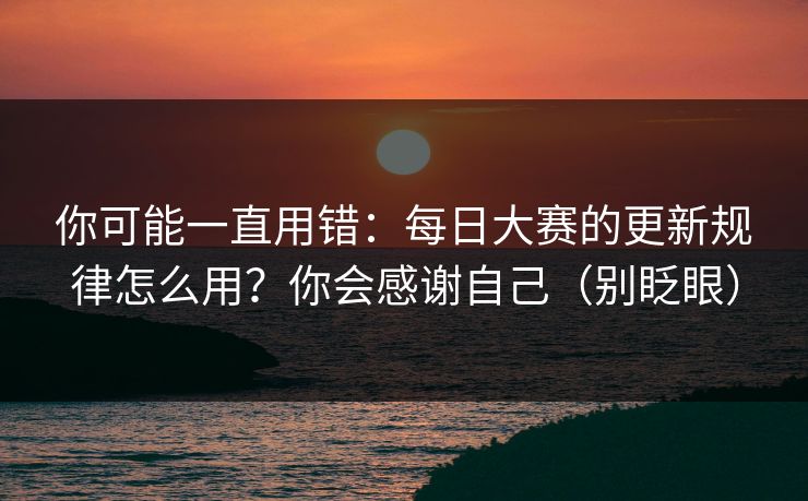 你可能一直用错：每日大赛的更新规律怎么用？你会感谢自己（别眨眼）