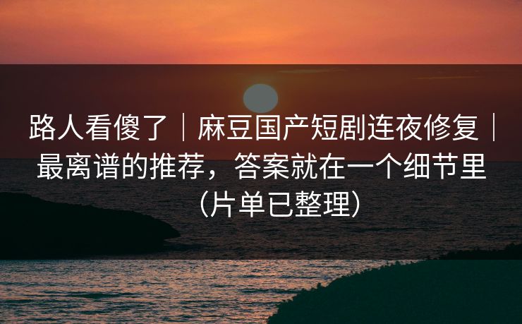 路人看傻了｜麻豆国产短剧连夜修复｜最离谱的推荐，答案就在一个细节里（片单已整理）