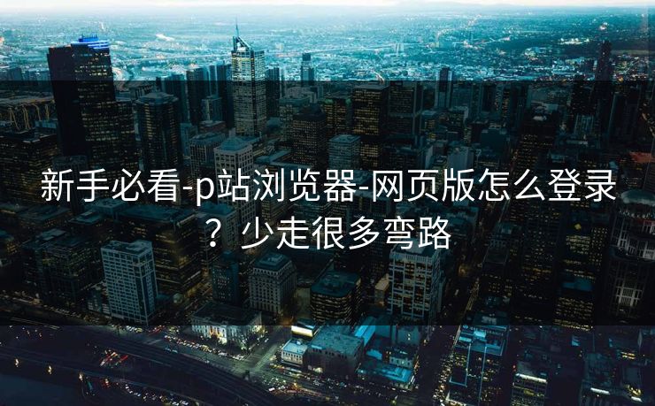 新手必看-p站浏览器-网页版怎么登录？少走很多弯路