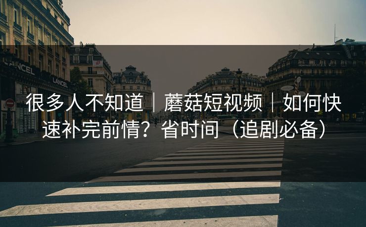 很多人不知道｜蘑菇短视频｜如何快速补完前情？省时间（追剧必备）