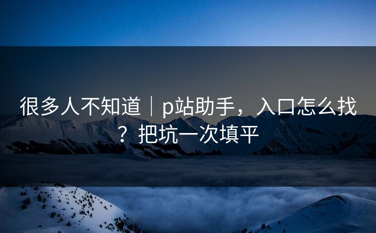 很多人不知道｜p站助手，入口怎么找？把坑一次填平