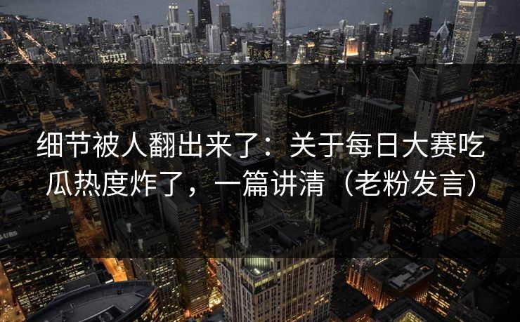 细节被人翻出来了：关于每日大赛吃瓜热度炸了，一篇讲清（老粉发言）