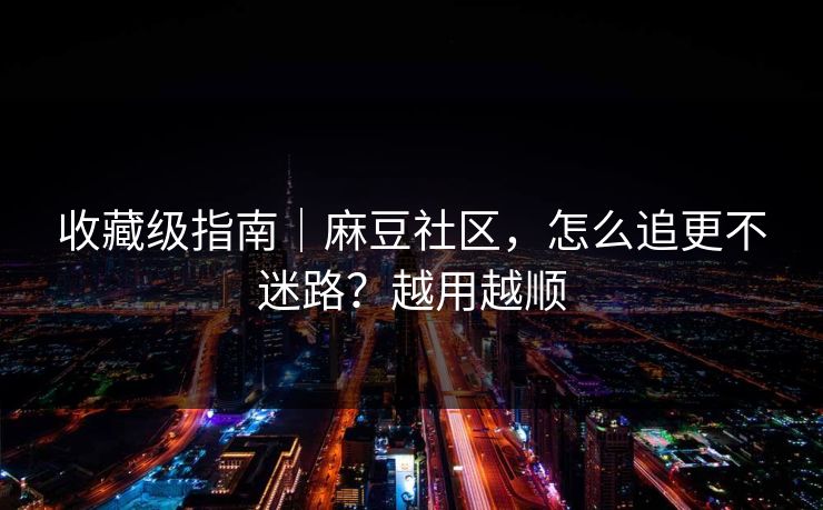 收藏级指南｜麻豆社区，怎么追更不迷路？越用越顺