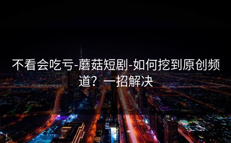 不看会吃亏-蘑菇短剧-如何挖到原创频道？一招解决