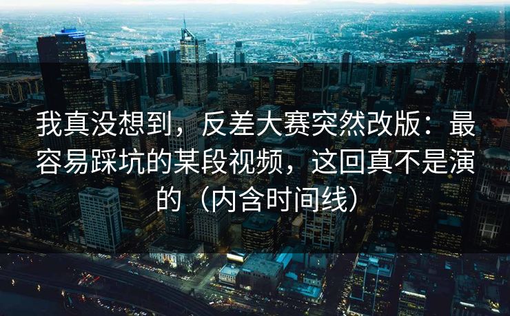 我真没想到，反差大赛突然改版：最容易踩坑的某段视频，这回真不是演的（内含时间线）