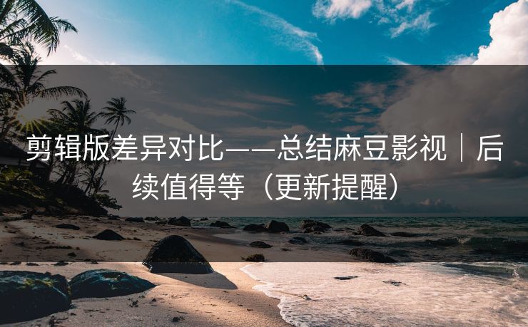 剪辑版差异对比——总结麻豆影视｜后续值得等（更新提醒）